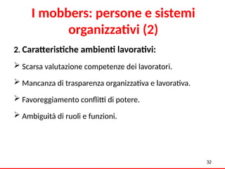 2. Caratteristiche ambienti lavorativi:
 Scarsa valutazione competenze dei lavoratori.
 Mancanza di trasparenza organizzativa e lavorativa.
 Favoreggiamento conflitti di potere.
 Ambiguità di ruoli e funzioni.
32
I mobbers: persone e sistemi
organizzativi (2)
 