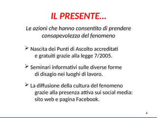  Nascita dei Punti di Ascolto accreditati
e gratuiti grazie alla legge 7/2005.
 Seminari informativi sulle diverse forme
di disagio nei luoghi di lavoro.
 La diffusione della cultura del fenomeno
grazie alla presenza attiva sui social media:
sito web e pagina Facebook.
4
Le azioni che hanno consentito di prendere
consapevolezza del fenomeno
IL PRESENTE…
4
 
