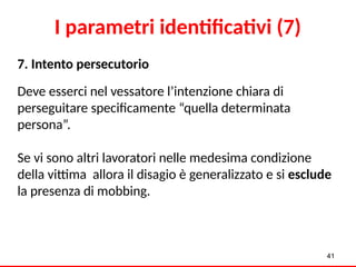 7. Intento persecutorio
Deve esserci nel vessatore l’intenzione chiara di
perseguitare specificamente “quella determinata
persona”.
Se vi sono altri lavoratori nelle medesima condizione
della vittima allora il disagio è generalizzato e si esclude
la presenza di mobbing.
41
I parametri identificativi (7)
 