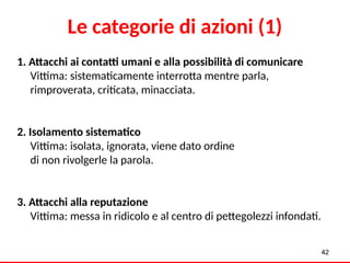 Le categorie di azioni (1)
1. Attacchi ai contatti umani e alla possibilità di comunicare
Vittima: sistematicamente interrotta mentre parla,
rimproverata, criticata, minacciata.
2. Isolamento sistematico
Vittima: isolata, ignorata, viene dato ordine
di non rivolgerle la parola.
3. Attacchi alla reputazione
Vittima: messa in ridicolo e al centro di pettegolezzi infondati.
42
 