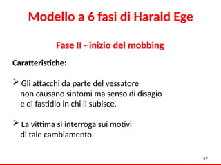 Fase II - inizio del mobbing
Caratteristiche:
 Gli attacchi da parte del vessatore
non causano sintomi ma senso di disagio
e di fastidio in chi li subisce.
 La vittima si interroga sui motivi
di tale cambiamento.
47
Modello a 6 fasi di Harald Ege
 