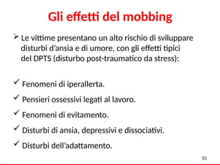  Le vittime presentano un alto rischio di sviluppare
disturbi d’ansia e di umore, con gli effetti tipici
del DPTS (disturbo post-traumatico da stress):
 Fenomeni di iperallerta.
 Pensieri ossessivi legati al lavoro.
 Fenomeni di evitamento.
 Disturbi di ansia, depressivi e dissociativi.
 Disturbi dell’adattamento.
53
Gli effetti del mobbing
 