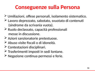  Umiliazioni, offese personali, isolamento sistematico.
 Lavoro deprezzato, sabotato, svuotato di contenuti
(sindrome da scrivania vuota).
 Ruolo declassato, capacità professionali
messe in discussione.
 Azioni sanzionatorie pretestuose.
 Abuso visite fiscali o di idoneità.
 Contestazioni disciplinari.
 Trasferimenti imposti in sedi lontane.
 Negazione continua permessi e ferie.
56
Conseguenze sulla Persona
 