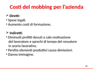 59
Costi del mobbing per l’azienda
 Diretti:
• Spese legali.
• Aumento costi di formazione.
 Indiretti:
• Diminuiti profitti dovuti a calo motivazione
del lavoratore e sprechi di tempo del vessatore
in orario lavorativo.
• Perdita elementi produttivi causa dimissioni.
• Danno immagine.
 