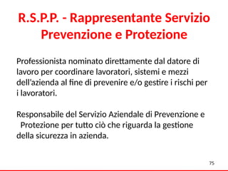 Professionista nominato direttamente dal datore di
lavoro per coordinare lavoratori, sistemi e mezzi
dell’azienda al fine di prevenire e/o gestire i rischi per
i lavoratori.
Responsabile del Servizio Aziendale di Prevenzione e
Protezione per tutto ciò che riguarda la gestione
della sicurezza in azienda.
75
R.S.P.P. - Rappresentante Servizio
Prevenzione e Protezione
 