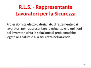 76
R.L.S. - Rappresentante
Lavoratori per la Sicurezza
Professionista eletto o designato direttamente dai
lavoratori per rappresentare le esigenze e le opinioni
dei lavoratori circa la soluzione di problematiche
legate alla salute e alla sicurezza nell’azienda.
 