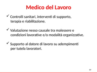 77
Medico del Lavoro
 Controlli sanitari, interventi di supporto,
terapia e riabilitazione.
 Valutazione nesso causale tra malessere e
condizioni lavorative e/o modalità organizzative.
 Supporto al datore di lavoro su adempimenti
per tutela lavoratori.
 