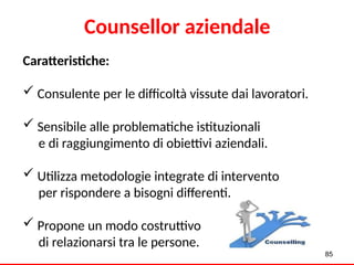85
Counsellor aziendale
Caratteristiche:
 Consulente per le difficoltà vissute dai lavoratori.
 Sensibile alle problematiche istituzionali
e di raggiungimento di obiettivi aziendali.
 Utilizza metodologie integrate di intervento
per rispondere a bisogni differenti.
 Propone un modo costruttivo
di relazionarsi tra le persone.
 
