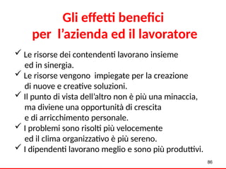  Le risorse dei contendenti lavorano insieme
ed in sinergia.
 Le risorse vengono impiegate per la creazione
di nuove e creative soluzioni.
 Il punto di vista dell’altro non è più una minaccia,
ma diviene una opportunità di crescita
e di arricchimento personale.
 I problemi sono risolti più velocemente
ed il clima organizzativo è più sereno.
 I dipendenti lavorano meglio e sono più produttivi.
Gli effetti benefici
per l’azienda ed il lavoratore
86
 