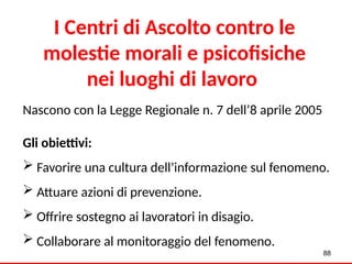 I Centri di Ascolto contro le
molestie morali e psicofisiche
nei luoghi di lavoro
Nascono con la Legge Regionale n. 7 dell’8 aprile 2005
Gli obiettivi:
 Favorire una cultura dell’informazione sul fenomeno.
 Attuare azioni di prevenzione.
 Offrire sostegno ai lavoratori in disagio.
 Collaborare al monitoraggio del fenomeno.
88
 