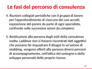 4. Riunioni collegiali periodiche con il gruppo di lavoro
per l’approfondimento di ciascuno dei casi accolti,
esposizione del parere da parte di ogni specialista,
confronto sulle successive azioni da compiere.
5. Restituzione alla persona degli esiti della consulenza
svolta. Laddove non si fossero riscontrati dati oggettivi
che possano far inquadrare il disagio in un’azione di
mobbing, vengono offerti alla persona diversi percorsi
di accompagnamento, nell’ottica del sostegno e dello
sviluppo personale delle proprie risorse.
Le fasi del percorso di consulenza
91
 