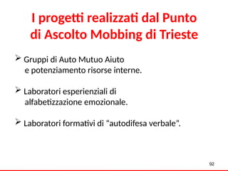  Gruppi di Auto Mutuo Aiuto
e potenziamento risorse interne.
 Laboratori esperienziali di
alfabetizzazione emozionale.
 Laboratori formativi di “autodifesa verbale”.
92
I progetti realizzati dal Punto
di Ascolto Mobbing di Trieste
 