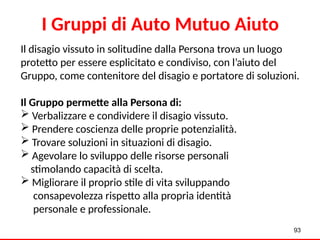 Il disagio vissuto in solitudine dalla Persona trova un luogo
protetto per essere esplicitato e condiviso, con l’aiuto del
Gruppo, come contenitore del disagio e portatore di soluzioni.
Il Gruppo permette alla Persona di:
 Verbalizzare e condividere il disagio vissuto.
 Prendere coscienza delle proprie potenzialità.
 Trovare soluzioni in situazioni di disagio.
 Agevolare lo sviluppo delle risorse personali
stimolando capacità di scelta.
 Migliorare il proprio stile di vita sviluppando
consapevolezza rispetto alla propria identità
personale e professionale.
93
I Gruppi di Auto Mutuo Aiuto
 