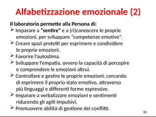 Alfabetizzazione emozionale (2)
Il laboratorio permette alla Persona di:
 Imparare a “sentire” e a (ri)conoscere le proprie
emozioni, per sviluppare “competenze emotive”.
 Creare spazi protetti per esprimere e condividere
le proprie emozioni.
 Favorire l’autostima.
 Sviluppare l’empatia, ovvero la capacità di percepire
e comprendere le emozioni altrui.
 Controllare e gestire le proprie emozioni, cercando
di esprimere il proprio stato emotivo, attraverso
più linguaggi e differenti forme espressive.
 Imparare a verbalizzare emozioni e sentimenti
riducendo gli agiti impulsivi.
 Promuovere abilità di gestione dei conflitti.
95
 