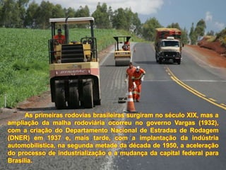 As primeiras rodovias brasileiras surgiram no século XIX, mas a
ampliação da malha rodoviária ocorreu no governo Vargas (1932),
com a criação do Departamento Nacional de Estradas de Rodagem
(DNER) em 1937 e, mais tarde, com a implantação da indústria
automobilística, na segunda metade da década de 1950, a aceleração
do processo de industrialização e a mudança da capital federal para
Brasília.
 