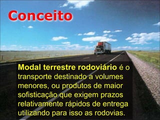 Modal terrestre rodoviário é o
transporte destinado a volumes
menores, ou produtos de maior
sofisticação que exigem prazos
relativamente rápidos de entrega
utilizando para isso as rodovias.
Conceito
 