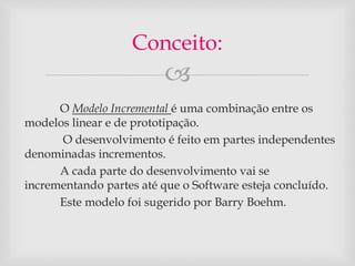 Conceito: 
 
O Modelo Incremental é uma combinação entre os 
modelos linear e de prototipação. 
O desenvolvimento é feito em partes independentes 
denominadas incrementos. 
A cada parte do desenvolvimento vai se 
incrementando partes até que o Software esteja concluído. 
Este modelo foi sugerido por Barry Boehm. 
 