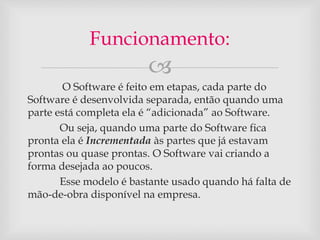Funcionamento: 
 
O Software é feito em etapas, cada parte do 
Software é desenvolvida separada, então quando uma 
parte está completa ela é “adicionada” ao Software. 
Ou seja, quando uma parte do Software fica 
pronta ela é Incrementada às partes que já estavam 
prontas ou quase prontas. O Software vai criando a 
forma desejada ao poucos. 
Esse modelo é bastante usado quando há falta de 
mão-de-obra disponível na empresa. 
 
