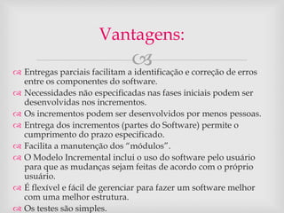 Vantagens: 
 
 Entregas parciais facilitam a identificação e correção de erros 
entre os componentes do software. 
 Necessidades não especificadas nas fases iniciais podem ser 
desenvolvidas nos incrementos. 
 Os incrementos podem ser desenvolvidos por menos pessoas. 
 Entrega dos incrementos (partes do Software) permite o 
cumprimento do prazo especificado. 
 Facilita a manutenção dos “módulos”. 
 O Modelo Incremental inclui o uso do software pelo usuário 
para que as mudanças sejam feitas de acordo com o próprio 
usuário. 
 É flexível e fácil de gerenciar para fazer um software melhor 
com uma melhor estrutura. 
 Os testes são simples. 
 
