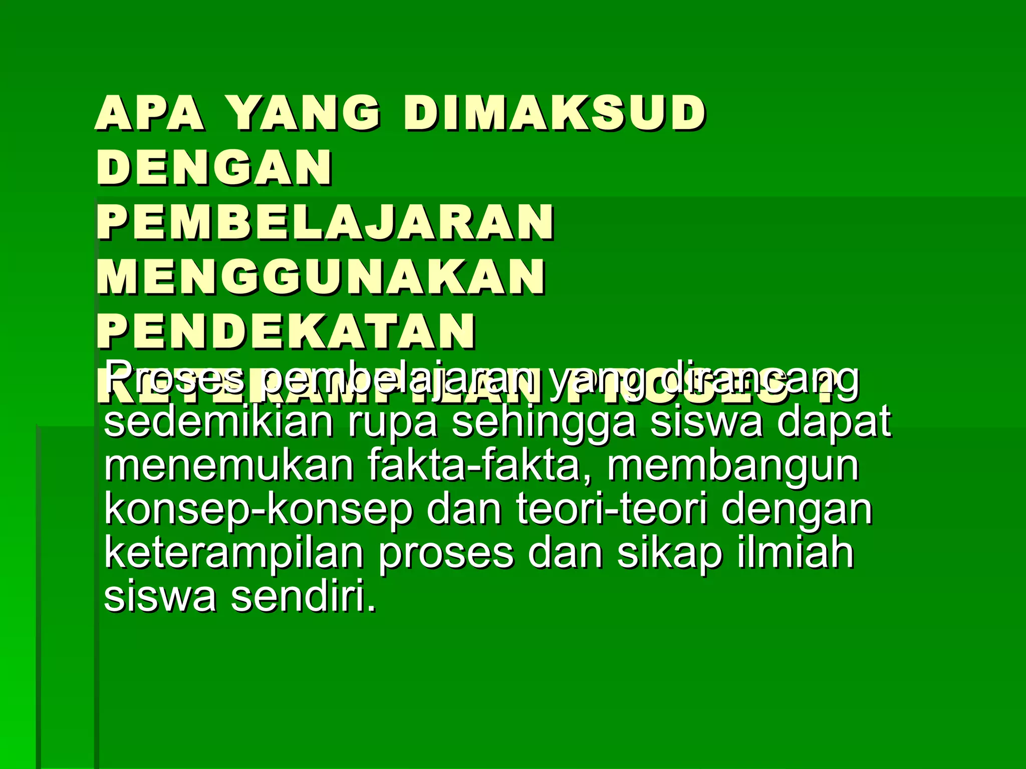 APA YANG DIMAKSUD DENGAN PEMBELAJARAN MENGGUNAKAN PENDEKATAN KETERAMPILAN PROSES ? Proses pembelajaran yang dirancang sedemikian rupa sehingga siswa dapat menemukan fakta-fakta, membangun konsep-konsep dan teori-teori dengan keterampilan proses dan sikap ilmiah siswa sendiri. 