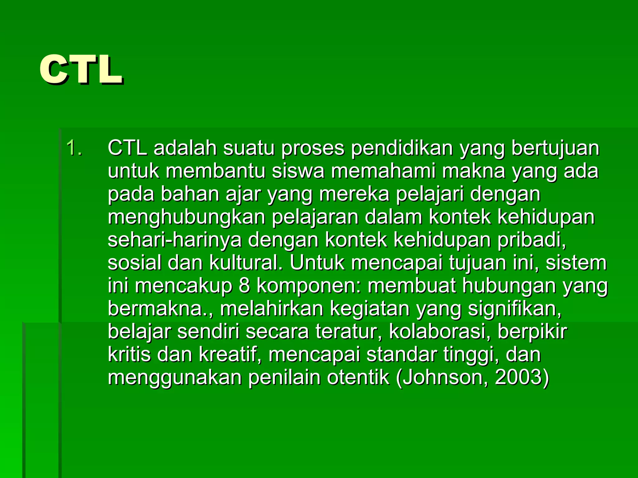 CTL CTL adalah suatu proses pendidikan yang bertujuan untuk membantu siswa memahami makna yang ada pada bahan ajar yang mereka pelajari dengan menghubungkan pelajaran dalam kontek kehidupan sehari-harinya dengan kontek kehidupan pribadi, sosial dan kultural. Untuk mencapai tujuan ini, sistem ini mencakup 8 komponen: membuat hubungan yang bermakna., melahirkan kegiatan yang signifikan, belajar sendiri secara teratur, kolaborasi, berpikir kritis dan kreatif, mencapai standar tinggi, dan menggunakan penilain otentik (Johnson, 2003) 