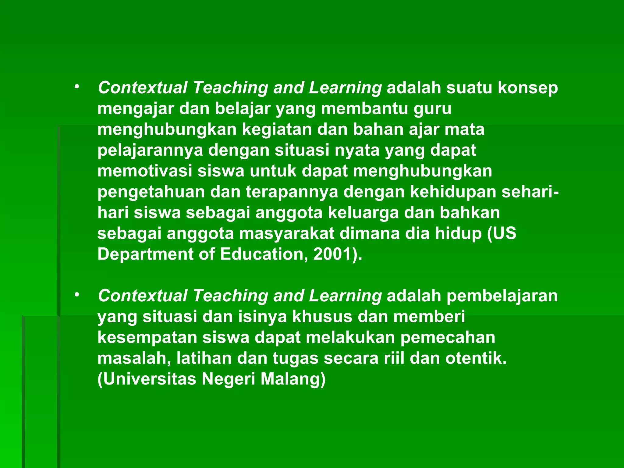Contextual Teaching and Learning  adalah suatu konsep mengajar dan belajar yang membantu guru menghubungkan kegiatan dan bahan ajar mata pelajarannya dengan situasi nyata yang dapat memotivasi siswa untuk dapat menghubungkan pengetahuan dan terapannya dengan kehidupan sehari-hari siswa sebagai anggota keluarga dan bahkan sebagai anggota masyarakat dimana dia hidup (US Department of Education, 2001).  Contextual Teaching and Learning  adalah pembelajaran yang situasi dan isinya khusus dan memberi kesempatan siswa dapat melakukan pemecahan masalah, latihan dan tugas secara riil dan otentik. (Universitas Negeri Malang) 