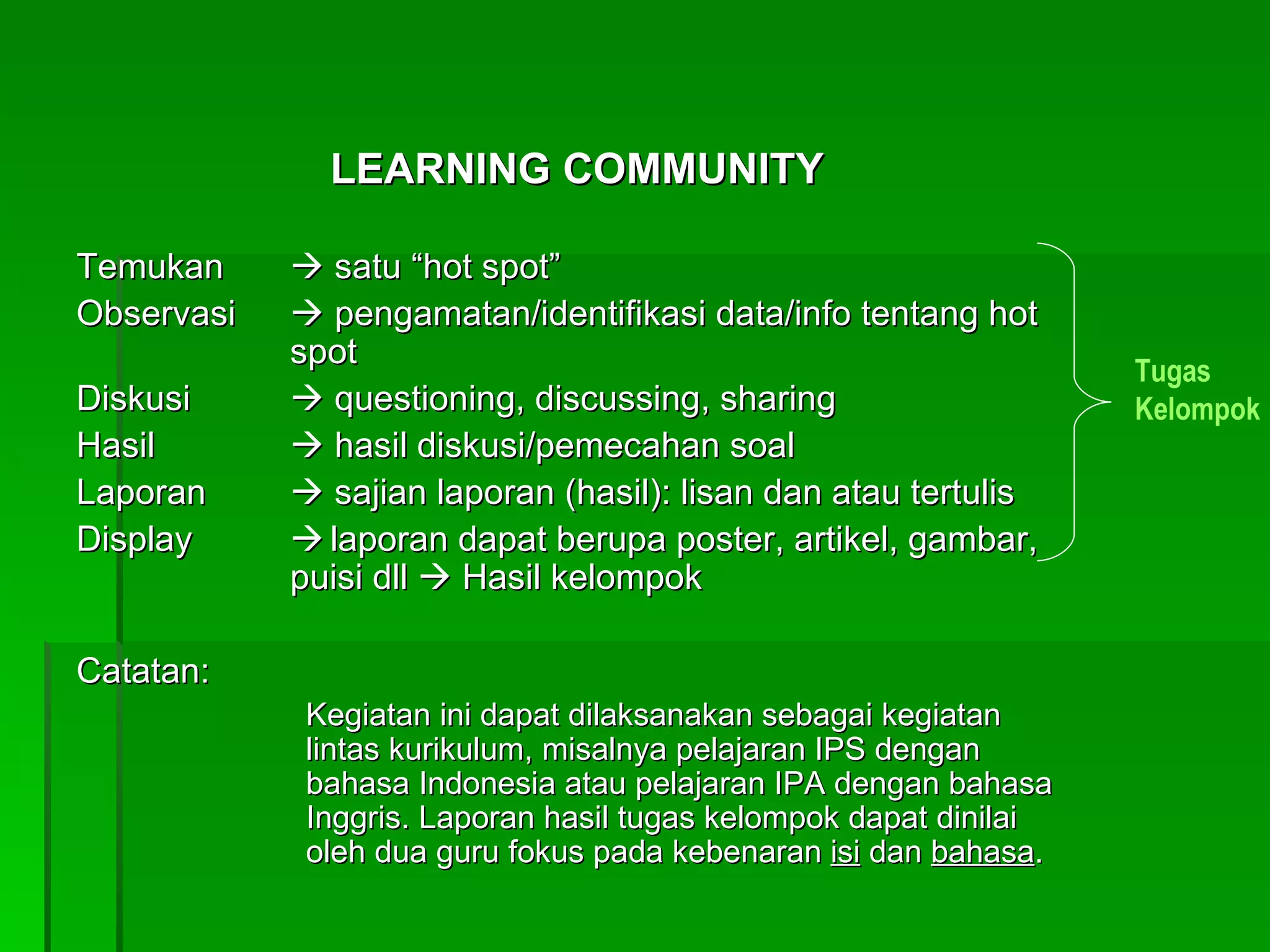 LEARNING COMMUNITY Temukan    satu “hot spot” Observasi   pengamatan/identifikasi data/info tentang hot spot Diskusi    questioning, discussing, sharing Hasil    hasil diskusi/pemecahan soal Laporan    sajian laporan (hasil): lisan dan atau tertulis Display  laporan dapat berupa poster, artikel, gambar, puisi dll    Hasil kelompok Catatan: Kegiatan ini dapat dilaksanakan sebagai kegiatan lintas kurikulum, misalnya pelajaran IPS dengan bahasa Indonesia atau pelajaran IPA dengan bahasa Inggris. Laporan hasil tugas kelompok dapat dinilai oleh dua guru fokus pada kebenaran  isi  dan  bahasa . Tugas Kelompok 