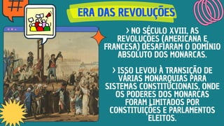 ERA DAS REVOLUÇÕES
ERA DAS REVOLUÇÕES
ERA DAS REVOLUÇÕES
> NO SÉCULO XVIII, AS
REVOLUÇÕES (AMERICANA E
FRANCESA) DESAFIARAM O DOMÍNIO
ABSOLUTO DOS MONARCAS.
> ISSO LEVOU À TRANSIÇÃO DE
VÁRIAS MONARQUIAS PARA
SISTEMAS CONSTITUCIONAIS, ONDE
OS PODERES DOS MONARCAS
FORAM LIMITADOS POR
CONSTITUIÇÕES E PARLAMENTOS
ELEITOS.
 