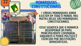 MONARQUIAS
MONARQUIAS
MONARQUIAS
CONSTITUCIONAIS
CONSTITUCIONAIS
CONSTITUCIONAIS
> VÁRIAS MONARQUIAS AINDA
EXISTEM EM TODO O MUNDO, MAS
MUITAS DELAS SÃO MONARQUIAS
CONSTITUCIONAIS.
>ISSO SIGNIFICA QUE O MONARCA
DESEMPENHA UM PAPEL
PRINCIPALMENTE CERIMONIAL,
ENQUANTO O PODER POLÍTICO É
EXERCIDO POR INSTITUIÇÕES
DEMOCRÁTICAS.
 