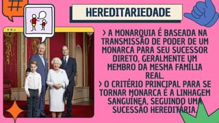 > A MONARQUIA É BASEADA NA
TRANSMISSÃO DE PODER DE UM
MONARCA PARA SEU SUCESSOR
DIRETO, GERALMENTE UM
MEMBRO DA MESMA FAMÍLIA
REAL.
> O CRITÉRIO PRINCIPAL PARA SE
TORNAR MONARCA É A LINHAGEM
SANGUÍNEA, SEGUINDO UMA
SUCESSÃO HEREDITÁRIA.
HEREDITARIEDADE
HEREDITARIEDADE
HEREDITARIEDADE
 