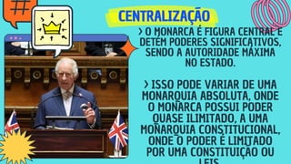 CENTRALIZAÇÃO
CENTRALIZAÇÃO
CENTRALIZAÇÃO
> O MONARCA É FIGURA CENTRAL E
DETÉM PODERES SIGNIFICATIVOS,
SENDO A AUTORIDADE MÁXIMA
NO ESTADO.
> ISSO PODE VARIAR DE UMA
MONARQUIA ABSOLUTA, ONDE
O MONARCA POSSUI PODER
QUASE ILIMITADO, A UMA
MONARQUIA CONSTITUCIONAL,
ONDE O PODER É LIMITADO
POR UMA CONSTITUIÇÃO OU
 