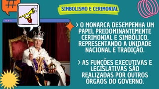 SIMBOLISMO E CERIMONIAL
SIMBOLISMO E CERIMONIAL
SIMBOLISMO E CERIMONIAL
> O MONARCA DESEMPENHA UM
PAPEL PREDOMINANTEMENTE
CERIMONIAL E SIMBÓLICO,
REPRESENTANDO A UNIDADE
NACIONAL E TRADIÇÃO.
> AS FUNÇÕES EXECUTIVAS E
LEGISLATIVAS SÃO
REALIZADAS POR OUTROS
ÓRGÃOS DO GOVERNO.
 