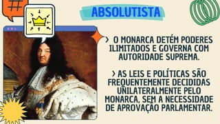 ABSOLUTISTA
ABSOLUTISTA
ABSOLUTISTA
> O MONARCA DETÉM PODERES
ILIMITADOS E GOVERNA COM
AUTORIDADE SUPREMA.
> AS LEIS E POLÍTICAS SÃO
FREQUENTEMENTE DECIDIDAS
UNILATERALMENTE PELO
MONARCA, SEM A NECESSIDADE
DE APROVAÇÃO PARLAMENTAR.
 