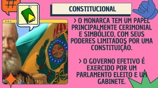 CONSTITUCIONAL
CONSTITUCIONAL
CONSTITUCIONAL
> O MONARCA TEM UM PAPEL
PRINCIPALMENTE CERIMONIAL
E SIMBÓLICO, COM SEUS
PODERES LIMITADOS POR UMA
CONSTITUIÇÃO.
> O GOVERNO EFETIVO É
EXERCIDO POR UM
PARLAMENTO ELEITO E UM
GABINETE.
 
