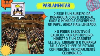PARLAMENTAR
PARLAMENTAR
PARLAMENTAR
> ESSE É UM SUBTIPO DA
MONARQUIA CONSTITUCIONAL,
ONDE O MONARCA DESEMPENHA
UM PAPEL AINDA MAIS LIMITADO.
> O PODER EXECUTIVO É
EXERCIDO POR UM PRIMEIRO-
MINISTRO E UM GABINETE
ELEITOS, ENQUANTO O MONARCA
ATUA COMO CHEFE DE ESTADO,
COM FUNÇÕES PRINCIPALMENTE
CERIMONIAIS.
 