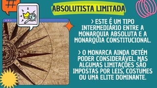 ABSOLUTISTA LIMITADA
ABSOLUTISTA LIMITADA
ABSOLUTISTA LIMITADA
> ESTE É UM TIPO
INTERMEDIÁRIO ENTRE A
MONARQUIA ABSOLUTA E A
MONARQUIA CONSTITUCIONAL.
> O MONARCA AINDA DETÉM
PODER CONSIDERÁVEL, MAS
ALGUMAS LIMITAÇÕES SÃO
IMPOSTAS POR LEIS, COSTUMES
OU UMA ELITE DOMINANTE.
 