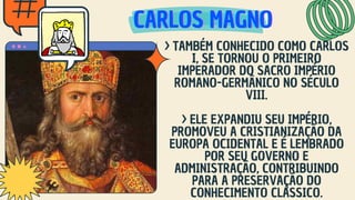 CARLOS MAGNO
CARLOS MAGNO
CARLOS MAGNO
> TAMBÉM CONHECIDO COMO CARLOS
I, SE TORNOU O PRIMEIRO
IMPERADOR DO SACRO IMPÉRIO
ROMANO-GERMÂNICO NO SÉCULO
VIII.
> ELE EXPANDIU SEU IMPÉRIO,
PROMOVEU A CRISTIANIZAÇÃO DA
EUROPA OCIDENTAL E É LEMBRADO
POR SEU GOVERNO E
ADMINISTRAÇÃO, CONTRIBUINDO
PARA A PRESERVAÇÃO DO
CONHECIMENTO CLÁSSICO.
 