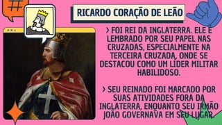 RICARDO CORAÇÃO DE LEÃO
RICARDO CORAÇÃO DE LEÃO
RICARDO CORAÇÃO DE LEÃO
> FOI REI DA INGLATERRA. ELE É
LEMBRADO POR SEU PAPEL NAS
CRUZADAS, ESPECIALMENTE NA
TERCEIRA CRUZADA, ONDE SE
DESTACOU COMO UM LÍDER MILITAR
HABILIDOSO.
> SEU REINADO FOI MARCADO POR
SUAS ATIVIDADES FORA DA
INGLATERRA, ENQUANTO SEU IRMÃO
JOÃO GOVERNAVA EM SEU LUGAR.
 