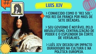 LUIS XIV
LUIS XIV
LUIS XIV
> CONHECIDO COMO O "REI SOL",
FOI REI DA FRANÇA POR MAIS DE
SETE DÉCADAS.
> SEU GOVERNO É NOTÁVEL PELO
ABSOLUTISMO, CENTRALIZAÇÃO DE
PODER E O ESPLENDOR DA CORTE
DE VERSALHES.
> LUÍS XIV DEIXOU UM IMPACTO
DURADOURO NA CULTURA E NA
POLÍTICA EUROPEIA.
 