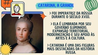 CATARINA, A GRANDE
CATARINA, A GRANDE
CATARINA, A GRANDE
> FOI IMPERATRIZ DA RÚSSIA
DURANTE O SÉCULO XVIII.
> ELA É LEMBRADA POR SEU
GOVERNO ILUMINADO,
EXPANSÃO TERRITORIAL,
MODERNIZAÇÃO E SEU APOIO ÀS
ARTES E À CULTURA.
> CATARINA É UMA DAS FIGURAS
MAIS DESTACADAS DA HISTÓRIA
RUSSA.
 