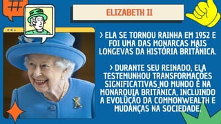 ELIZABETH II
ELIZABETH II
ELIZABETH II
> ELA SE TORNOU RAINHA EM 1952 E
FOI UMA DAS MONARCAS MAIS
LONGEVAS DA HISTÓRIA BRITÂNICA.
> DURANTE SEU REINADO, ELA
TESTEMUNHOU TRANSFORMAÇÕES
SIGNIFICATIVAS NO MUNDO E NA
MONARQUIA BRITÂNICA, INCLUINDO
A EVOLUÇÃO DA COMMONWEALTH E
MUDANÇAS NA SOCIEDADE.
 
