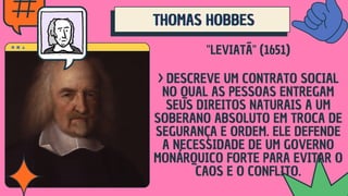 THOMAS HOBBES
THOMAS HOBBES
THOMAS HOBBES
"LEVIATÃ" (1651)
> DESCREVE UM CONTRATO SOCIAL
NO QUAL AS PESSOAS ENTREGAM
SEUS DIREITOS NATURAIS A UM
SOBERANO ABSOLUTO EM TROCA DE
SEGURANÇA E ORDEM. ELE DEFENDE
A NECESSIDADE DE UM GOVERNO
MONÁRQUICO FORTE PARA EVITAR O
CAOS E O CONFLITO.
 