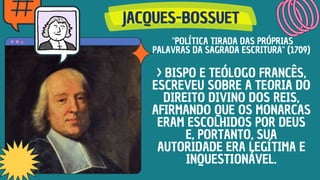 JACQUES-BOSSUET
JACQUES-BOSSUET
JACQUES-BOSSUET
"POLÍTICA TIRADA DAS PRÓPRIAS
PALAVRAS DA SAGRADA ESCRITURA" (1709)
> BISPO E TEÓLOGO FRANCÊS,
ESCREVEU SOBRE A TEORIA DO
DIREITO DIVINO DOS REIS,
AFIRMANDO QUE OS MONARCAS
ERAM ESCOLHIDOS POR DEUS
E, PORTANTO, SUA
AUTORIDADE ERA LEGÍTIMA E
INQUESTIONÁVEL.
 