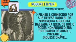 ROBERT FILMER
ROBERT FILMER
ROBERT FILMER
"PATRIARCHA" (1680):
> FILMER É CONHECIDO POR
SUA DEFESA RADICAL DA
MONARQUIA ABSOLUTA,
BASEADA NA IDEIA DE QUE O
PODER MONÁRQUICO ERA
ORIGINÁRIO DE ADÃO E,
PORTANTO,
INQUESTIONÁVEL.
 