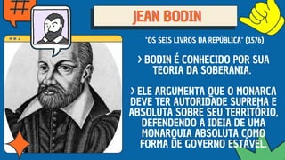 JEAN BODIN
JEAN BODIN
JEAN BODIN
"OS SEIS LIVROS DA REPÚBLICA" (1576)
> BODIN É CONHECIDO POR SUA
TEORIA DA SOBERANIA.
> ELE ARGUMENTA QUE O MONARCA
DEVE TER AUTORIDADE SUPREMA E
ABSOLUTA SOBRE SEU TERRITÓRIO,
DEFENDENDO A IDEIA DE UMA
MONARQUIA ABSOLUTA COMO
FORMA DE GOVERNO ESTÁVEL.
 