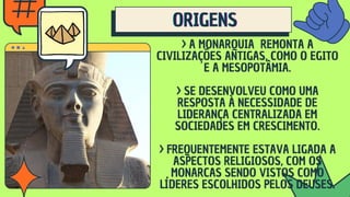 ORIGENS
ORIGENS
ORIGENS
> A MONARQUIA REMONTA A
CIVILIZAÇÕES ANTIGAS, COMO O EGITO
E A MESOPOTÂMIA.
> SE DESENVOLVEU COMO UMA
RESPOSTA À NECESSIDADE DE
LIDERANÇA CENTRALIZADA EM
SOCIEDADES EM CRESCIMENTO.
> FREQUENTEMENTE ESTAVA LIGADA A
ASPECTOS RELIGIOSOS, COM OS
MONARCAS SENDO VISTOS COMO
LÍDERES ESCOLHIDOS PELOS DEUSES.
 