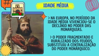 IDADE MÉDIA
IDADE MÉDIA
IDADE MÉDIA
> NA EUROPA, NO PERÍODO DA
IDADE MÉDIA VIVENCIOU-SE O
DECLÍNIO NO PODER DAS
MONARQUIAS.
> O PODER FRAGMENTADO E
RURALIZADO DOS FEUDOS
SUBSTITUIU A CENTRALIZAÇÃO
DO PODER MONÁRQUICO.
 