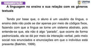 FUNDAMENTAÇÃO
A linguagem no ensino e sua relação com os gêneros
textuais
Tendo por base que, o aluno é um usuário da língua, o
ensino dela não pode se dar apenas por meio de códigos fixos,
fazendo com que a língua se torne um sistema abstrato, pois
entende-se que, ela não é algo “parado”, que ocorre de forma
padronizada, ela se dá por meio da interação verbal, pelo meio
social nos enunciados e enunciações em que o indivíduo está
presente (Bakhtin, 1999).
 