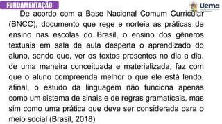 FUNDAMENTAÇÃO
De acordo com a Base Nacional Comum Curricular
(BNCC), documento que rege e norteia as práticas de
ensino nas escolas do Brasil, o ensino dos gêneros
textuais em sala de aula desperta o aprendizado do
aluno, sendo que, ver os textos presentes no dia a dia,
de uma maneira conceituada e materializada, faz com
que o aluno compreenda melhor o que ele está lendo,
afinal, o estudo da linguagem não funciona apenas
como um sistema de sinais e de regras gramaticais, mas
sim como uma prática que deve ser considerada para o
meio social (Brasil, 2018)
 