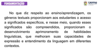 FUNDAMENTAÇÃO
No que diz respeito ao ensino/aprendizagem, os
gêneros textuais proporcionam aos estudantes o acesso
a significados específicos, e nesse meio, quando esses
significados são compreendidos, proporcionam o
desenvolvimento aprimoramento de habilidades
linguísticas, que melhoram suas capacidades de
expressão e entendimento da linguagem em diferentes
contextos.
 